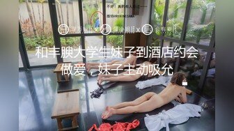 和丰腴大学生妹子到酒店约会做爱，妹子主动吸允