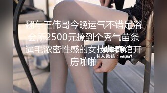 翻车王伟哥今晚运气不错足浴会所2500元撩到个秀气苗条逼毛浓密性感的女技师宾馆开房啪啪