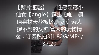 【新片速遞】    ⚡性感淫荡小仙女【angie】露出啪啪，颜值身材天花板极度反差 穷人操不到的女神 富人的玩物精盆，订阅私拍3[1.82G/MP4/37:20