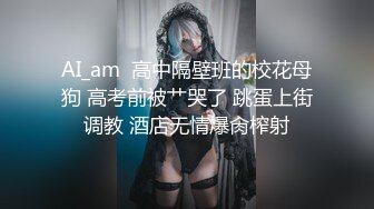 AI_am  高中隔壁班的校花母狗 高考前被艹哭了 跳蛋上街调教 酒店无情爆肏榨射