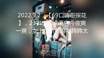 2022.9.2，【69口嗨哥探花】，23岁小妹妹酒店今夜爽一爽，女上位娇喘浪叫阵阵太爽了