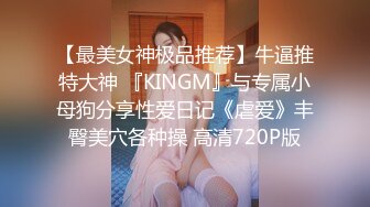 【最美女神极品推荐】牛逼推特大神 『KINGM』与专属小母狗分享性爱日记《虐爱》丰臀美穴各种操 高清720P版