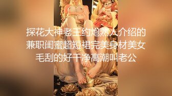 探花大神老王约炮熟人介绍的兼职闺蜜超短裙完美身材美女毛刮的好干净高潮叫老公