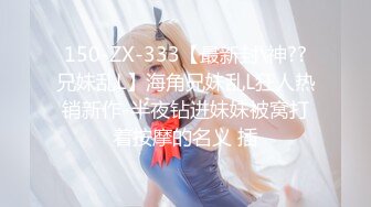 150-ZX-333【最新封\神??兄妹乱L】海角兄妹乱L狂人热销新作-半夜钻进妹妹被窝打着按摩的名义 插