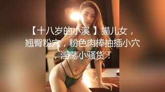 【十八岁的小溪 】猫儿女，翘臀粉穴，粉色肉棒抽插小穴，淫荡小骚货！