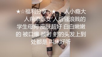 ★☆福利分享☆★❤️人小瘾大❤️人前乖乖女 人后骚浪贱的学生母狗 皮肤超好 白白嫩嫩的 被口爆 颜射 射的头发上到处都是 叫床好听