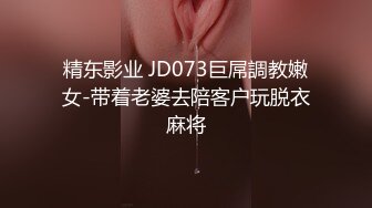 精东影业 JD073巨屌調教嫩女-带着老婆去陪客户玩脱衣麻将