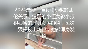 2024最新！侄女和小叔的乱伦关系，瘦弱的小侄女被小叔狠狠操的浑身发抖颤抖，每次一狠操拔出鸡巴，她都浑身发抖