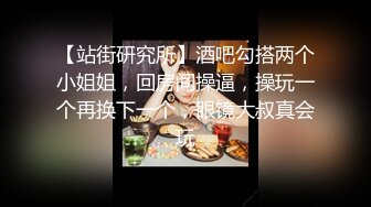 【站街研究所】酒吧勾搭两个小姐姐，回房间操逼，操玩一个再换下一个，眼镜大叔真会玩