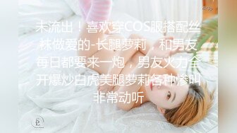 未流出！喜欢穿COS服搭配丝袜做爱的-长腿萝莉，和男友每日都要来一炮，男友火力全开爆炒白虎美腿萝莉各种惨叫非常动听