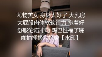 尤物美女 身材太好了 大乳房大屁股肉体软软给力 抱着好舒服沦陷冲动 鸡巴性福了啪啪抽插操穴好爽【水印】