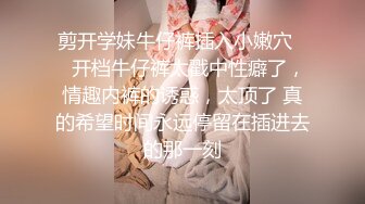 剪开学妹牛仔裤插入小嫩穴❤️开档牛仔裤太戳中性癖了，情趣内裤的诱惑，太顶了 真的希望时间永远停留在插进去的那一刻