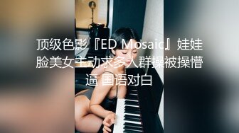 顶级色影『ED Mosaic』娃娃脸美女主动求多人群操被操懵逼 国语对白