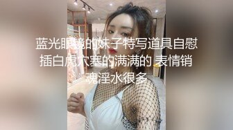 蓝光眼镜的妹子特写道具自慰插白虎穴塞的满满的 表情销魂淫水很多