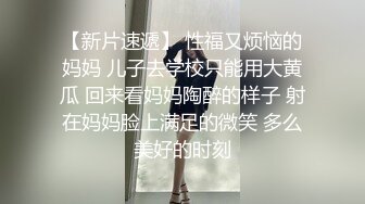 【新片速遞】 性福又烦恼的妈妈 儿子去学校只能用大黄瓜 回来看妈妈陶醉的样子 射在妈妈脸上满足的微笑 多么美好的时刻