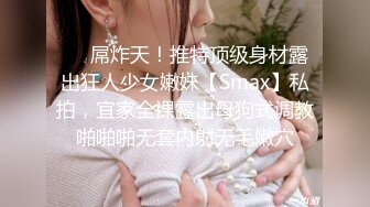 ❤️屌炸天！推特顶级身材露出狂人少女嫩妹【Smax】私拍，宜家全裸露出母狗式调教啪啪啪无套内射无毛嫩穴