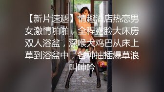 【新片速遞】情趣酒店热恋男女激情啪啪，全程露脸大床房双人浴盆，深喉大鸡巴从床上草到浴盆中，各种抽插爆草浪叫呻吟