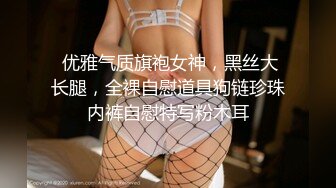  优雅气质旗袍女神，黑丝大长腿，全裸自慰道具狗链珍珠内裤自慰特写粉木耳