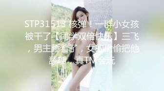 STP31513 核弹！一群小女孩被干了【同学双倍快乐】三飞，男主睡着了，女的偷偷把他舔硬，真TM会玩