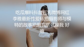  吃瓜爆料抖音巨乳微博网红李雅最新性爱私拍摄影师与模特的故事拍摄完后就操我 好嘛