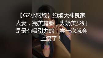 【GZ小钢炮】约炮大神良家人妻，完美露脸，大奶美少妇是最有吸引力的，尝一次就会上瘾了！