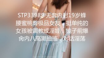 STP33989 无套内射19岁蜂腰蜜桃臀极品女友，挺单纯的女孩被调教成淫娃，镜子前爆肏内八高潮抽搐，对话淫荡