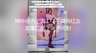 呻吟给力上海172平模网红女友第二部！叫声可射