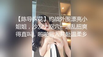 【陈导探花】约战外围漂亮小姐姐，沙发上抠穴一通乱扭爽得直叫，啪啪后入共赴温柔乡