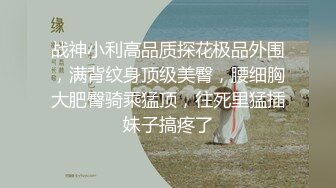 战神小利高品质探花极品外围，满背纹身顶级美臀，腰细胸大肥臀骑乘猛顶，往死里猛插妹子搞疼了