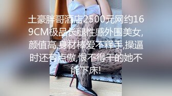 土豪胖哥酒店2500元网约169CM极品长腿性感外围美女,颜值高,身材棒爱不释手,操逼时还有点傲,恨不得干的她不能下床!