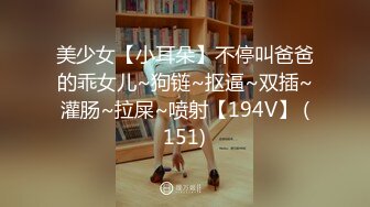 美少女【小耳朵】不停叫爸爸的乖女儿~狗链~抠逼~双插~灌肠~拉屎~喷射【194V】 (151)