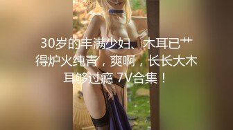 30岁的丰满少妇、木耳已艹得炉火纯青，爽啊，长长大木耳够过瘾 7V合集！