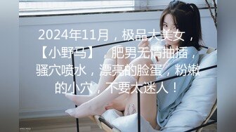 2024年11月，极品大美女，【小野马】，肥男无情抽插，骚穴喷水，漂亮的脸蛋，粉嫩的小穴，不要太迷人！