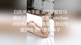 白丝JK水手服 清纯可爱双马尾妹子 可爱甜波波 CuteSweetBoBo 同学的妹妹 找我玩性爱游戏 乖巧萝莉妹子