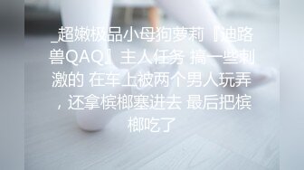 _超嫩极品小母狗萝莉『迪路兽QAQ』主人任务 搞一些刺激的 在车上被两个男人玩弄，还拿槟榔塞进去 最后把槟榔吃了