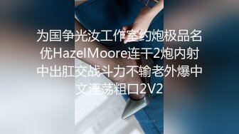 为国争光汝工作室约炮极品名优HazelMoore连干2炮内射中出肛交战斗力不输老外爆中文淫荡粗口2V2