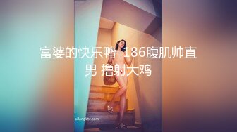 富婆的快乐鸭  186腹肌帅直男 撸射大鸡