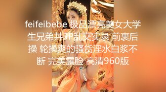 feifeibebe 极品漂亮美女大学生兄弟丼3P乱交实录 前裹后操 轮操爽的骚货淫水白浆不断 完美露脸 高清960版