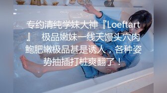 专约清纯学妹大神『Loeftart』✿极品嫩妹一线天馒头穴肉鲍肥嫩极品甚是诱人，各种姿势抽插打桩爽翻了！