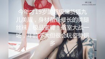 今年才19岁的超级嫩货狐九儿美眉，身材苗条修长的美腿丝袜，极品蜜臀！浴室大战一场，年龄不大但很会玩姿势超多