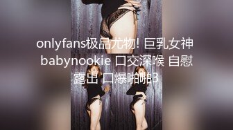 onlyfans极品尤物! 巨乳女神 babynookie 口交深喉 自慰露出 口爆啪啪3