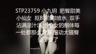 STP23759 小九玥  肥臀甜美小仙女  抠BB自慰喷水  双手沾满淫汁淫丝 仙女的酮体每一处都那么青春 扭动大骚臀 爱了爱了