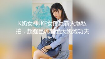 K奶女神JKF女郎最新火爆私拍，超强巨乳首绝大奶炮功夫