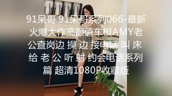 91呆哥 91呆哥系列066-最新火爆大作高颜值车模AMY老公查岗边 操 边 接电话 叫 床 给 老 公 听 射 约会电话系列篇 超清1080P收藏版