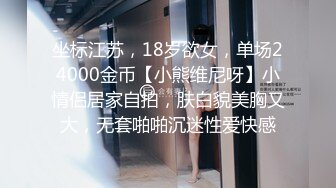 坐标江苏，18岁欲女，单场24000金币【小熊维尼呀】小情侣居家自拍，肤白貌美胸又大，无套啪啪沉迷性爱快感