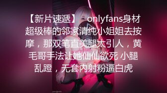 【新片速遞】   onlyfans身材超级棒的邻家清纯小姐姐去按摩，那双笔直美腿太引人，黄毛哥手法让她仙仙欲死 小腿乱蹬，无套内射粉逼白虎