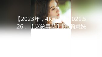 【2023年，4K画质】2021.5.26，【赵总寻花】luo莉嫩妹，极品大奶子