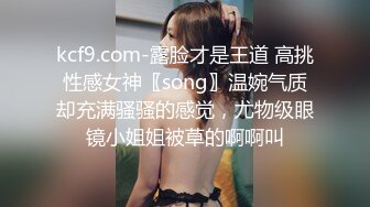 kcf9.com-露脸才是王道 高挑性感女神〖song〗温婉气质却充满骚骚的感觉，尤物级眼镜小姐姐被草的啊啊叫