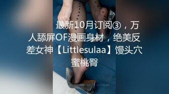 ⚫️⚫️最新10月订阅③，万人舔屏OF漫画身材，绝美反差女神【Littlesulaa】馒头穴蜜桃臀