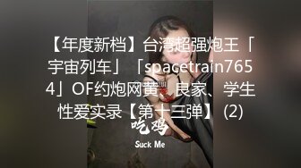 【年度新档】台湾超强炮王「宇宙列车」「spacetrain7654」OF约炮网黄、良家、学生性爱实录【第十三弹】 (2)